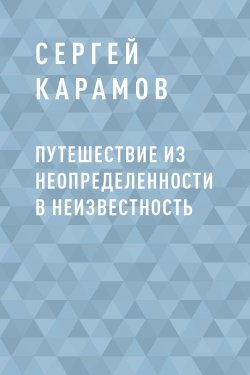 Книга "Путешествие из Неопределенности в Неизвестность" – Сергей Карамов