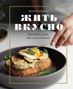 Книга "Жить вкусно. Готовить дома, как в ресторане" {Кулинарное открытие (Эксмо)} – Мария Шелушенко, 2021