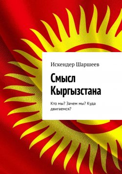 Книга "Смысл Кыргызстана. Кто мы? Зачем мы? Куда двигаемся?" – Искендер Шаршеев