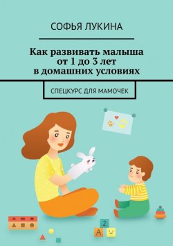 Книга "Как развивать малыша от 1 до 3 лет в домашних условиях. Спецкурс для мамочек" – Софья Лукина