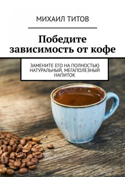 Книга "Победите зависимость от кофе. Замените его на полностью натуральный, мегаполезный напиток" – Михаил Титов