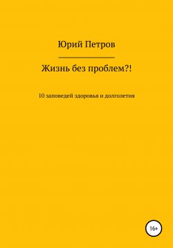 Книга "Жизнь без проблем?! 10 заповедей здоровья и долголетия" – Юрий Петров, 2020
