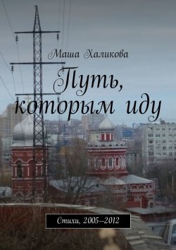 Книга "Путь, которым иду. Стихи, 2005—2012" – Маша Халикова