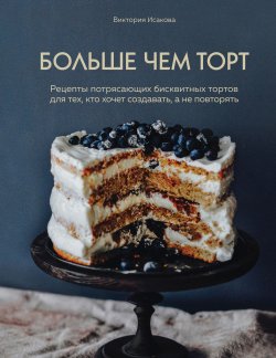 Книга "Больше чем торт / Рецепты потрясающих бисквитных тортов для тех, кто хочет создавать, а не повторять" {Кулинария. Готовит шеф} – Виктория Исакова, 2020