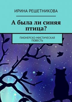 Книга "А была ли синяя птица? Пионерско-мистическая повесть" – Ирина Решетникова
