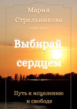 Книга "Выбирай сердцем. Путь к исцелению и свободе" – Мария Стрельникова