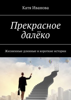 Книга "Прекрасное далёко. Жизненные длинные и короткие истории" – Катя Иванова