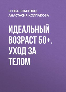 Книга "Идеальный возраст 50+. Уход за телом" – Елена Власенко, Анастасия Колпакова, 2020