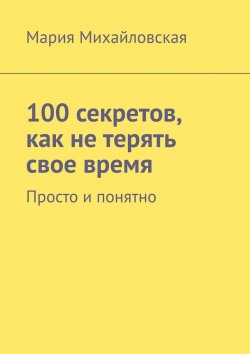Книга "100 секретов, как не терять свое время. Просто и понятно" – Мария Михайловская