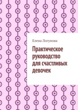 Книга "Практическое руководство для счастливых девочек" – Елена Логунова