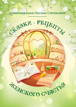 Книга "Сказки-рецепты Женского Счастья" – Сказочная кухня Оксаны Степановой