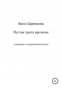 Книга "Пустая трата времени: 4 комедии о студенческой жизни" – Васса Царенкова, 2020