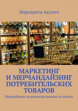 Книга "Маркетинг и мерчандайзинг потребительских товаров. Важнейшие взаимосвязанные аспекты" – Маргарита Акулич