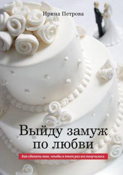 Книга "Выйду замуж по любви. Как сделать так, чтобы в этот раз все получилось" – Ирина Петрова