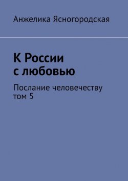 Книга "К России с любовью. Послание человечеству. Том 5" – Анжелика Ясногородская