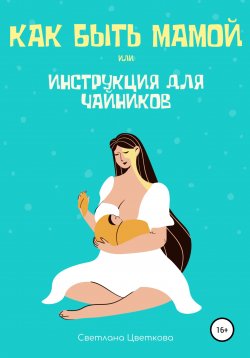 Книга "Как быть мамой, или Инструкция для чайников" – Светлана Цветкова, 2021