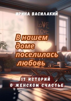 Книга "В нашем доме поселилась любовь. 17 историй о женском счастье" – Ирина Василакий