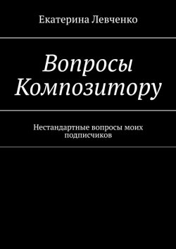 Книга "Вопросы Композитору. Нестандартные вопросы моих подписчиков" – Екатерина Левченко