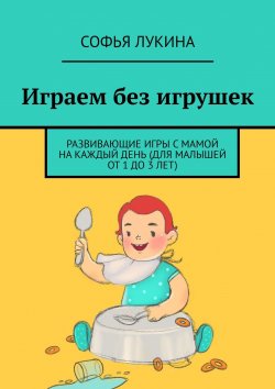 Книга "Играем без игрушек. Развивающие игры с мамой на каждый день (для малышей от 1 до 3 лет)" – Софья Лукина