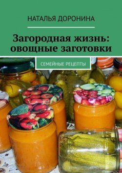 Книга "Загородная жизнь: овощные заготовки. Семейные рецепты" – Наталья Доронина